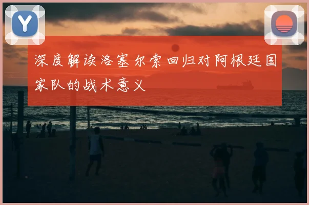 深度解读洛塞尔索回归对阿根廷国家队的战术意义