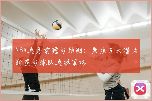NBA选秀前瞻与预测：聚焦五大潜力新星与球队选择策略