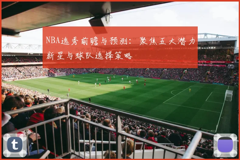 NBA选秀前瞻与预测：聚焦五大潜力新星与球队选择策略