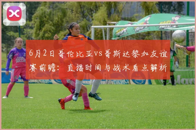 6月2日哥伦比亚vs哥斯达黎加友谊赛前瞻：直播时间与战术看点解析