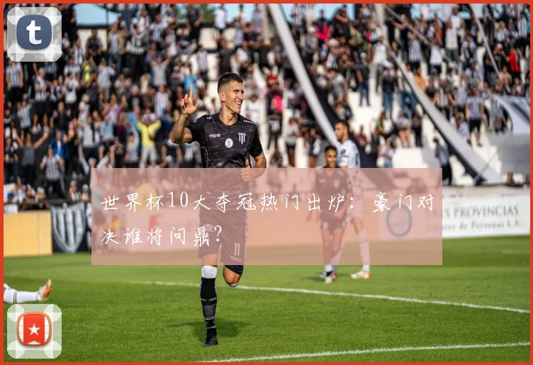 世界杯10大夺冠热门出炉:豪门对决谁将问鼎?