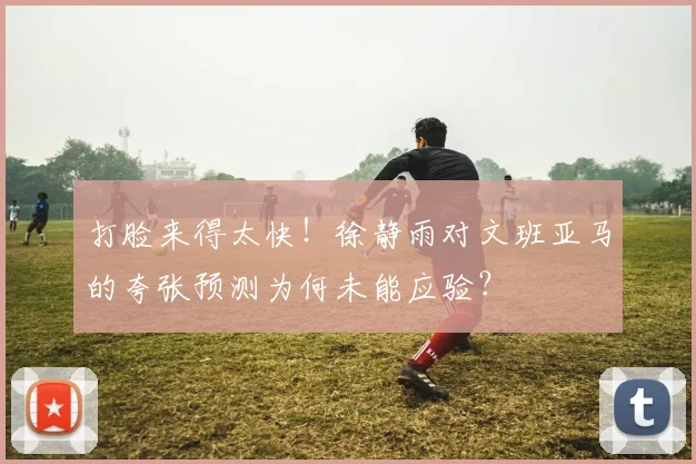 打脸来得太快！徐静雨对文班亚马的夸张预测为何未能应验？