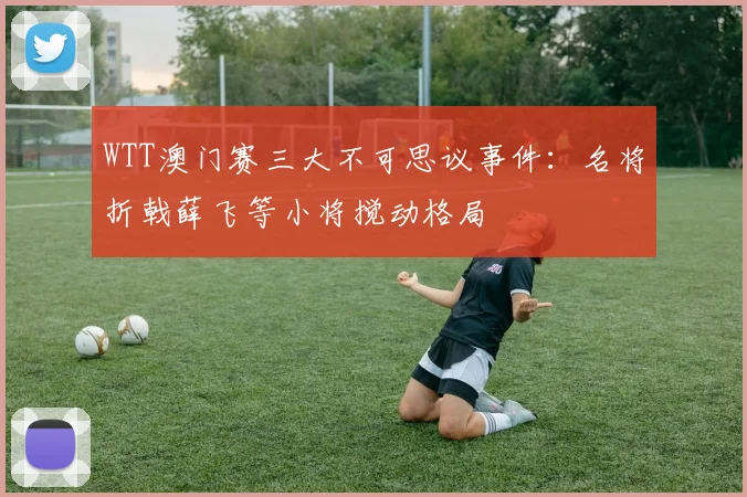WTT澳门赛三大不可思议事件：名将折戟薛飞等小将搅动格局