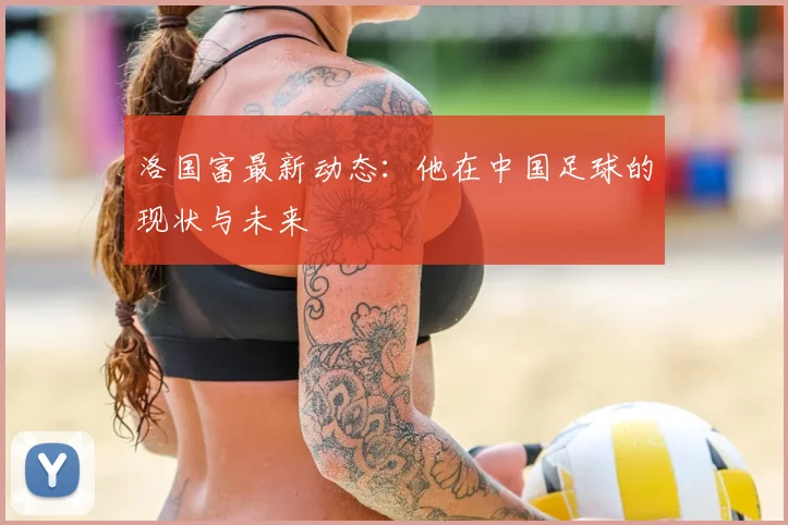洛国富最新动态:他在中国足球的现状与未来