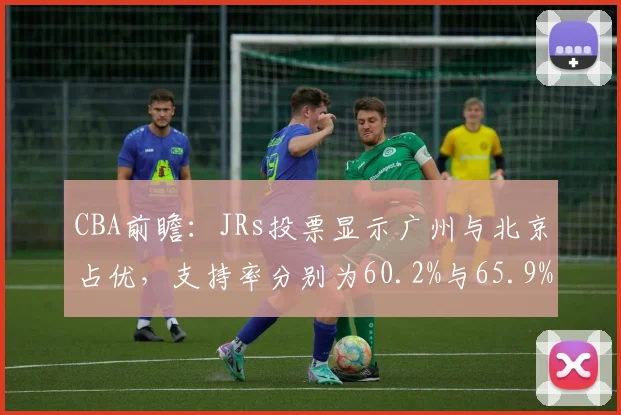 CBA前瞻：JRs投票显示广州与北京占优，支持率分别为60.2%与65.9%
