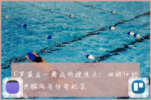 C罗最后一舞成热搜焦点：回顾他的经典瞬间与传奇纪录