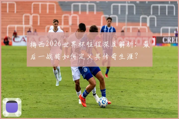 梅西2026世界杯征程深度解析：最后一战将如何定义其传奇生涯？