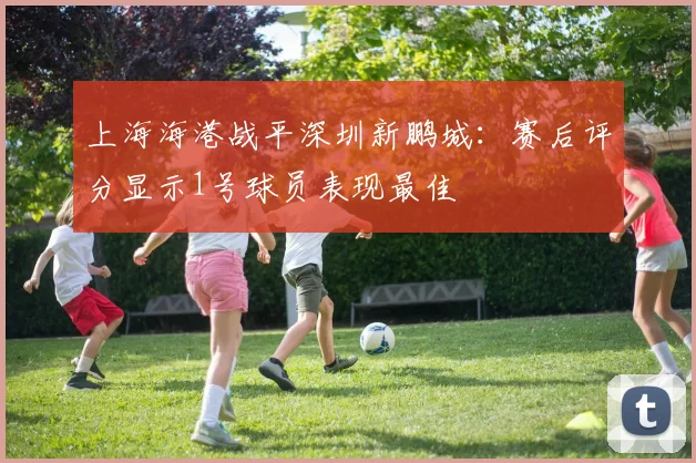 上海海港战平深圳新鹏城：赛后评分显示1号球员表现最佳