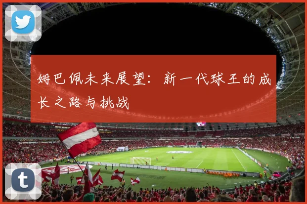 姆巴佩未来展望：新一代球王的成长之路与挑战