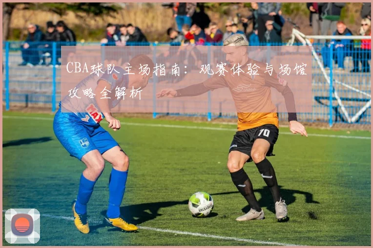 CBA球队主场指南：观赛体验与场馆攻略全解析