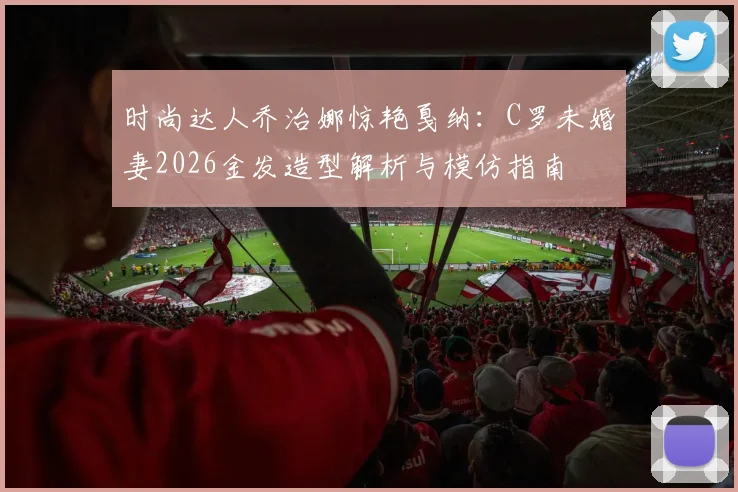 时尚达人乔治娜惊艳戛纳：C罗未婚妻2026金发造型解析与模仿指南