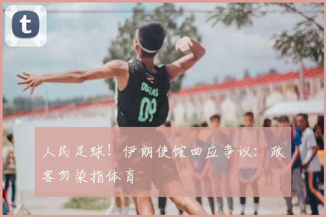 人民足球！伊朗使馆回应争议：政客勿染指体育