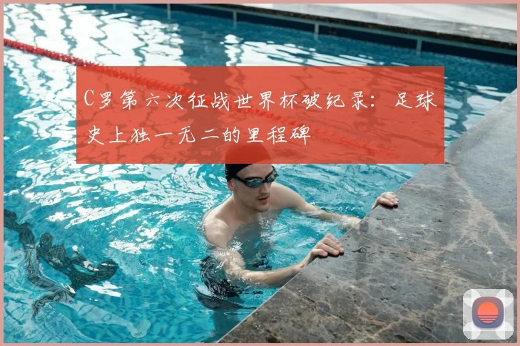 C罗第六次征战世界杯破纪录：足球史上独一无二的里程碑