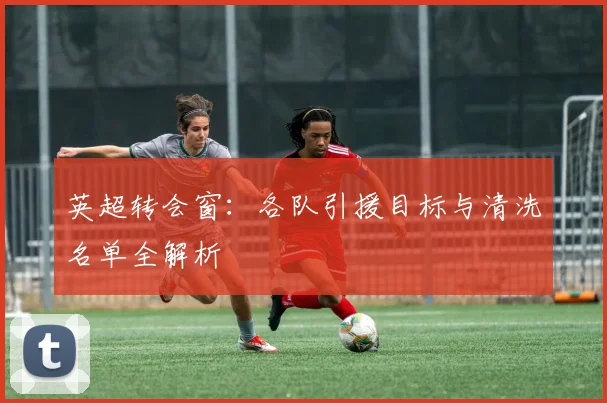 英超转会窗：各队引援目标与清洗名单全解析