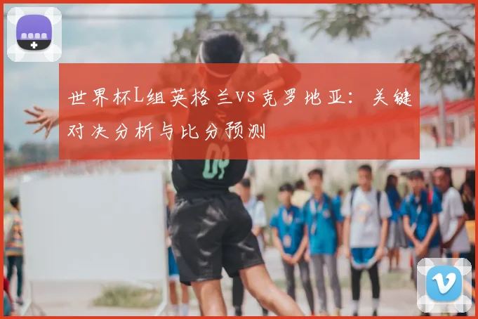 世界杯L组英格兰vs克罗地亚：关键对决分析与比分预测