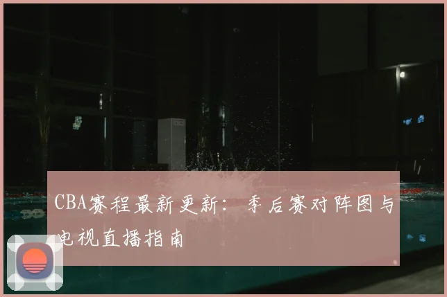 CBA赛程最新更新：季后赛对阵图与电视直播指南