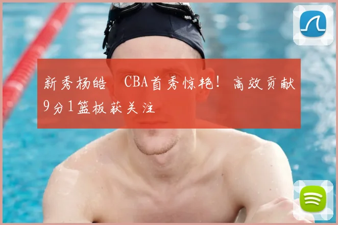 新秀杨皓喆CBA首秀惊艳！高效贡献9分1篮板获关注