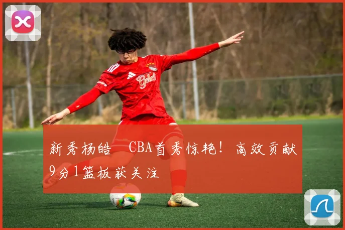新秀杨皓喆CBA首秀惊艳!高效贡献9分1篮板获关注