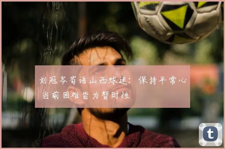 刘冠岑寄语山西球迷：保持平常心 当前困难皆为暂时性