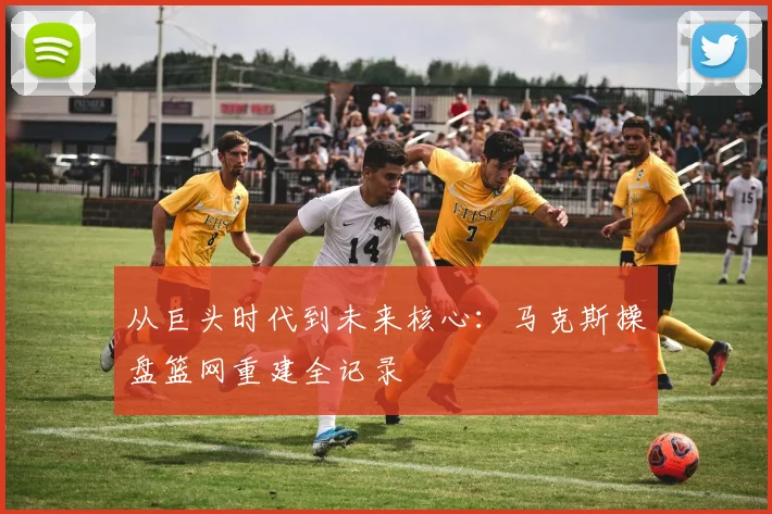 从巨头时代到未来核心:马克斯操盘篮网重建全记录
