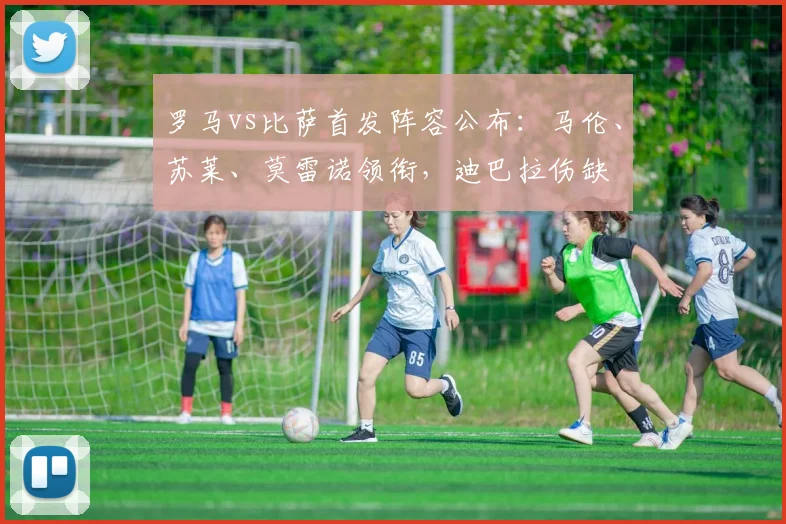 罗马vs比萨首发阵容公布：马伦、苏莱、莫雷诺领衔，迪巴拉伤缺