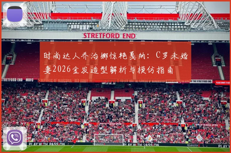 时尚达人乔治娜惊艳戛纳：C罗未婚妻2026金发造型解析与模仿指南