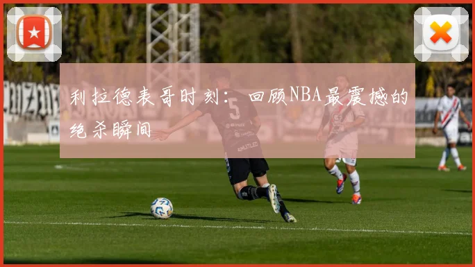 利拉德表哥时刻：回顾NBA最震撼的绝杀瞬间