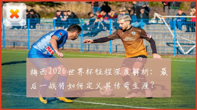 梅西2026世界杯征程深度解析：最后一战将如何定义其传奇生涯？