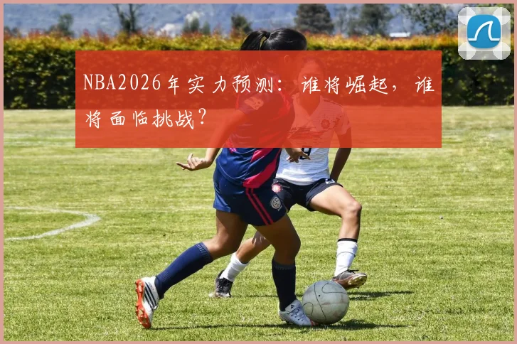 NBA2026年实力预测：谁将崛起，谁将面临挑战？