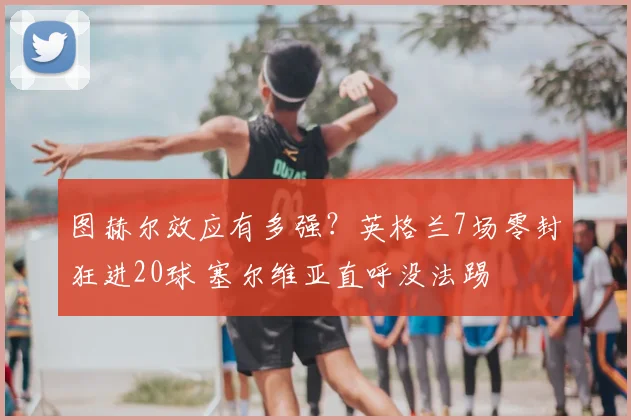 图赫尔效应有多强？英格兰7场零封狂进20球 塞尔维亚直呼没法踢