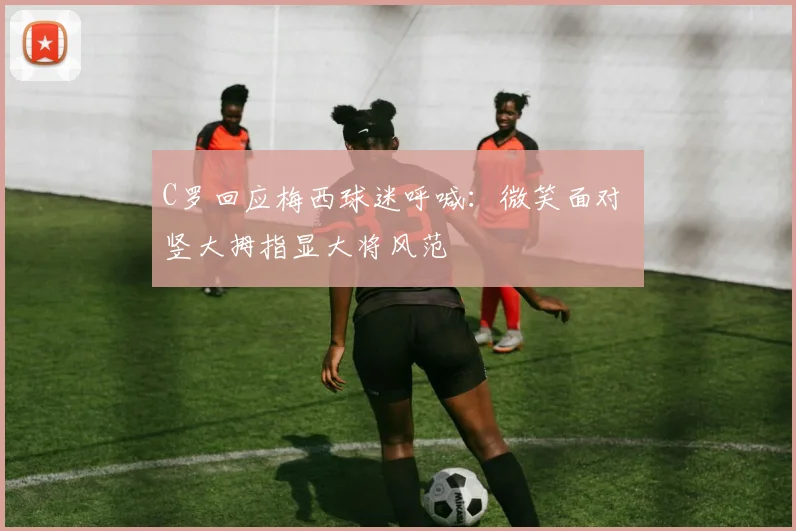 C罗回应梅西球迷呼喊：微笑面对 竖大拇指显大将风范